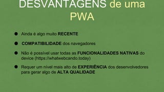 DESVANTAGENS de uma PWA
Ainda é algo muito RECENTE
Não é possível usar todas as FUNCIONALIDADES NATIVAS do
device (https://whatwebcando.today)
COMPATIBILIDADE dos navegadores
Requer um nível mais alto de EXPERIÊNCIA dos desenvolvedores
para gerar algo de ALTA QUALIDADE