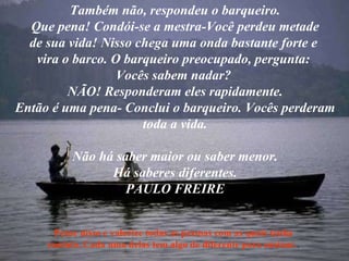 Também não, respondeu o barqueiro. Que pena! Condói-se a mestra-Você perdeu metade de sua vida! Nisso chega uma onda bastante forte e  vira o barco. O barqueiro preocupado, pergunta:  Vocês sabem nadar?  NÃO! Responderam eles rapidamente. Então é uma pena- Conclui o barqueiro. Vocês perderam toda a vida. Não há saber maior ou saber menor. Há saberes diferentes. PAULO FREIRE Pense nisso e valorize todas as pessoas com as quais tenha contato. Cada uma delas tem algo de diferente para ensinar. . 