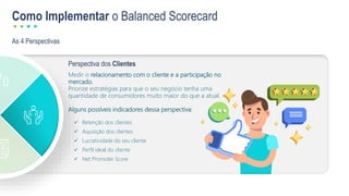 As 4 Perspectivas
Como Implementar o Balanced Scorecard
Perspectiva dos Clientes
Medir o relacionamento com o cliente e a participação no
mercado.
Priorize estratégias para que o seu negócio tenha uma
quantidade de consumidores muito maior do que a atual.
Alguns possíveis indicadores dessa perspectiva:
 Retenção dos clientes
 Aquisição dos clientes
 Lucratividade do seu cliente
 Perfil ideal do cliente
 Net Promoter Score
 