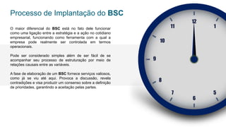 O maior diferencial do BSC está no fato dele funcionar
como uma ligação entre a estratégia e a ação no cotidiano
empresarial, funcionando como ferramenta com a qual a
empresa pode realmente ser controlada em termos
operacionais.
Pode ser considerado simples além de ser fácil de se
acompanhar seu processo de estruturação por meio de
relações causais entre as variáveis.
A fase de elaboração de um BSC fornece serviços valiosos,
como já se viu até aqui. Provoca a discussão, revela
contradições e visa produzir um consenso sobre a definição
de prioridades, garantindo a aceitação pelas partes.
Processo de Implantação do BSC
12
1
11
10
9
8
5
7
6
 