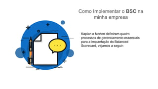Como Implementar o BSC na
minha empresa
Kaplan e Norton definiram quatro
processos de gerenciamento essenciais
para a implantação do Balanced
Scorecard, vejamos a seguir:
 
