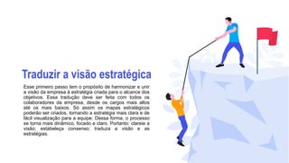 Traduzir a visão estratégica
Esse primeiro passo tem o propósito de harmonizar e unir
a visão da empresa à estratégia criada para o alcance dos
objetivos. Essa tradução deve ser feita com todos os
colaboradores da empresa, desde os cargos mais altos
até os mais baixos. Só assim os mapas estratégicos
poderão ser criados, tornando a estratégia mais clara e de
fácil visualização para a equipe. Dessa forma, o processo
se torna mais dinâmico, focado e claro. Portanto: clareie a
visão; estabeleça consenso; traduza a visão e as
estratégias.
 