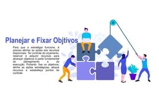 Planejar e Fixar Objtivos
Para que a estratégia funcione, é
preciso alinhar as ações aos recursos
disponíveis. Ter controle do orçamento,
reservar e adquirir recursos para
alcançar objetivos é parte fundamental
do planejamento e da
execução. Portanto: fixe os objetivos;
alinhe as ações estratégicas; aloque
recursos e estabeleça pontos de
controle.
 