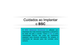Cuidados ao Implantar
o BSC
O BSC Balanced Scorecard é utilizado por
empresas dos mais diversos segmentos e tamanhos
ao redor de todo o mundo. Como o BSC é uma
metodologia flexível, ele pode ser facilmente
adaptado para diversos mercados. No entanto, é
importante ter atenção para não cometer erros
comuns:
 