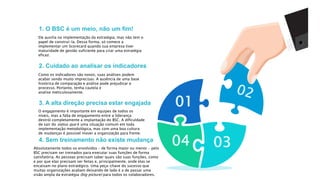 1. O BSC é um meio, não um fim!
2. Cuidado ao analisar os indicadores
3. A alta direção precisa estar engajada
4. Sem treinamento não existe mudança
04 03
01
Ele auxilia na implementação da estratégia, mas não tem o
papel de construí-la. Dessa forma, só comece a
implementar um Scorecard quando sua empresa tiver
maturidade de gestão suficiente para criar uma estratégia
eficaz.
Como os indicadores são novos, suas análises podem
acabar sendo muito imprecisas. A ausência de uma base
histórica de comparação e análise pode prejudicar o
processo. Portanto, tenha cautela e
analise meticulosamente.
O engajamento é importante em equipes de todos os
níveis, mas a falta de engajamento entre a liderança
destrói completamente a implantação do BSC. A dificuldade
de sair do status quo é uma situação comum em toda
implementação metodológica, mas com uma boa cultura
de mudanças é possível mover a organização para frente.
Absolutamente todos os envolvidos – de forma maior ou menor – pelo
BSC precisam ser treinados para executar suas funções de forma
satisfatória. As pessoas precisam saber quais são suas funções, como
e por que elas precisam ser feitas e, principalmente, onde elas se
encaixam no plano estratégico. Uma peça-chave do sucesso que
muitas organizações acabam deixando de lado é a de passar uma
visão ampla da estratégia (big picture) para todos os colaboradores.
 