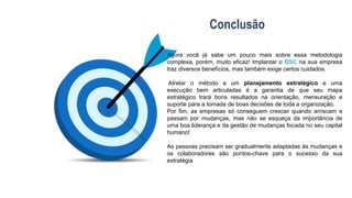 Conclusão
Agora você já sabe um pouco mais sobre essa metodologia
complexa, porém, muito eficaz! Implantar o BSC na sua empresa
traz diversos benefícios, mas também exige certos cuidados.
Atrelar o método a um planejamento estratégico e uma
execução bem articuladas é a garantia de que seu mapa
estratégico trará bons resultados na orientação, mensuração e
suporte para a tomada de boas decisões de toda a organização.
Por fim, as empresas só conseguem crescer quando arriscam e
passam por mudanças, mas não se esqueça da importância de
uma boa liderança e da gestão de mudanças focada no seu capital
humano!
As pessoas precisam ser gradualmente adaptadas às mudanças e
os colaboradores são pontos-chave para o sucesso da sua
estratégia.
 