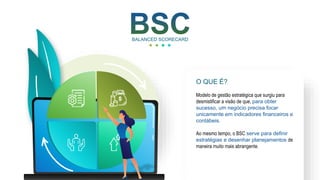 BALANCED SCORECARD
Modelo de gestão estratégica que surgiu para
desmistificar a visão de que, para obter
sucesso, um negócio precisa focar
unicamente em indicadores financeiros e
contábeis.
Ao mesmo tempo, o BSC serve para definir
estratégias e desenhar planejamentos de
maneira muito mais abrangente.
O QUE É?
 