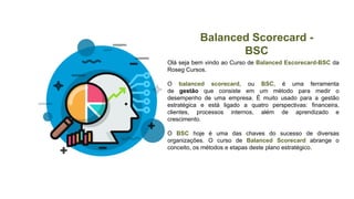 Balanced Scorecard -
BSC
Olá seja bem vindo ao Curso de Balanced Escorecard-BSC da
Roseg Cursos.
O balanced scorecard, ou ...