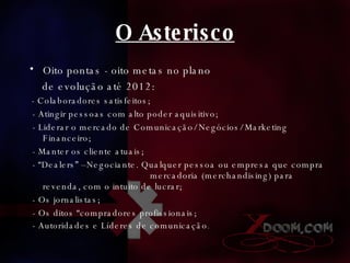 O Asterisco Oito pontas - oito metas no plano de evolução até 2012: - Colaboradores satisfeitos; - Atingir pessoas com alto poder aquisitivo; - Liderar o mercado de Comunicação/ Negócios/ Marketing Financeiro; - Manter os cliente atuais; - “Dealers” –Negociante. Qualquer pessoa ou empresa que compra  mercadoria (merchandising) para revenda, com o intuito de lucrar;  - Os jornalistas; - Os ditos “compradores profissionais; - Autoridades e Líderes de comunicação .  