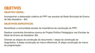 OBJETIVOS
OBJETIVO GERAL:
Acompanhar a elaboração coletiva do PPP nas escolas da Rede Municipal de Ensino
de São Desidério – BA;
OBJETIVOS ESPECÍFICOS:
Sensibilizar a comunidade escolar da importância da construção do PPP;
Realizar momentos formativos acerca do Projeto Político Pedagógico nas Escolas da
Rede de Ensino de Desiderio- BA;
Orientar as etapas de construção do documento: I etapa da construção do
diagnóstico, II etapa construção do marco referencial, III etapa construção do marco
da programação ;
 
