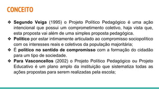 CONCEITO
❖ Segundo Veiga (1995) o Projeto Político Pedagógico é uma ação
intencional que possui um comprometimento coletivo, haja vista que,
esta proposta vai além de uma simples proposta pedagógica.
❖ Político por estar intimamente articulado ao compromisso sociopolítico
com os interesses reais e coletivos da população majoritária;
❖ É político no sentido de compromisso com a formação do cidadão
para um tipo de sociedade.
❖ Para Vasconcellos (2002) o Projeto Político Pedagógico ou Projeto
Educativo é um plano amplo da instituição que sistematiza todas as
ações propostas para serem realizadas pela escola;
 