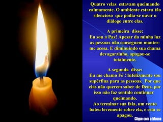 Quatro velas  estavam queimando calmamente. O ambiente estava tão silencioso  que podia-se ouvir o diálogo entre elas. ................ A primeira  disse: Eu sou a Paz! Apesar da minha luz as pessoas não conseguem manter-me acesa. E diminuindo sua chama devagarzinho, apagou-se totalmente. .................... A segunda  disse: Eu me chamo Fé ! Infelizmente sou supérflua para as pessoas.  Por que elas não querem saber de Deus, por isso não faz sentido continuar  queimando. Ao terminar sua fala, um vento bateu levemente sobre ela, e esta se apagou. Clique com o Mouse 