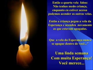 Então a quarta vela  falou: Não tenhas medo criança, enquanto eu estiver acessa  podemos acender as outras velas. Então a criança pegou a vela da Esperança e acendeu  novamente as que estavam apagadas. Que  a vela da Esperança nunca se apague dentro de você..." Uma linda semana Com muita Esperança! Você merece... . 