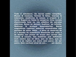 Tudo é simulacro. Os lacres estão rompidos. Musas & músicas, formas & falas, marcas & máscaras, essências & raízes, a origem é o clone. Sugam-se fadas & vampiros. Uma nuvem dissimulada boia no céu plástico de estrelas elétricas. Bytes se deixam duplicar, ao infinito. Medusas & proteus boquiabertos. Bocas magnéticas repetem palavras empedradas nas paredes da alma. Alma… a alma se desarma de si e desaba da substância dissolvida em onda e se desfaz nas praias do acaso das carnes das coisas & corpos, das matérias que definham num cosmo que se abre, que se abre, que se abre e se replica em outro sem parar, de ser outro. Sem nenhum sinal de um…  um dentro 