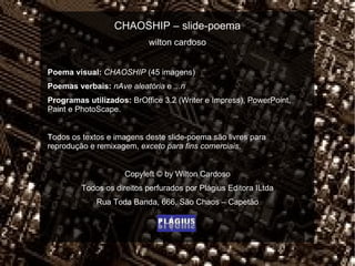 CHAOSHIP – slide-poema wilton cardoso Poema visual:   CHAOSHIP  (45 imagens) Poemas verbais:   nAve aleatória  e  ...n  Programas utilizados:  BrOffice 3.2 (Writer e Impress), PowerPoint, Paint e PhotoScape. Todos os textos e imagens deste slide-poema são livres para reprodução e remixagem,  exceto para fins comerciais . Copyleft  ©  by Wilton Cardoso Todos os direitos perfurados por Plágius Editora ILtda Rua Toda Banda, 666, São Chaos – Capetão 