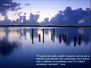 “ O segredo da saúde, mental e corporal, está em não se lamentar pelo passado, não se preocupar com o futuro, nem se adiantar aos problemas , mas viver sabia e seriamente o presente.”  -Buda- Vida sã 