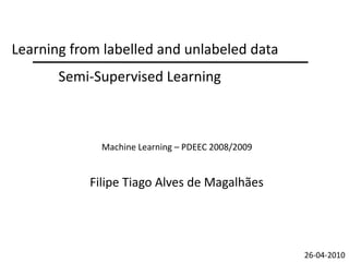 Learning from labelled and unlabeled data
       Semi-Supervised Learning



              Machine Learning – PDEEC 2008/2009


            Filipe Tiago Alves de Magalhães




                                                   26-04-2010
 