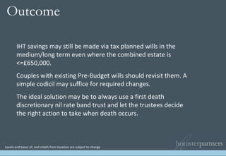 Levels and bases of, and reliefs from taxation are subject to change IHT savings may still be made via tax planned wills in the medium/long term even where the combined estate is <=£650,000. Couples with existing Pre-Budget wills should revisit them. A simple codicil may suffice for required changes. The ideal solution may be to always use a first death discretionary nil rate band trust and let the trustees decide the right action to take when death occurs. Outcome   