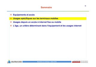 19
Baromètre du numérique – édition 2015
Sommaire
Equipements et accès
Usages spécifiques sur les terminaux mobiles
Usages depuis un accès à internet fixe ou mobile
L’âge, un critère déterminant dans l’équipement et les usages internet
 