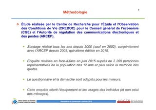 2
Baromètre du numérique – édition 2015
Méthodologie
Étude réalisée par le Centre de Recherche pour l'Étude et l'Observation
des Conditions de Vie (CREDOC) pour le Conseil général de l’économie
(CGE) et l’Autorité de régulation des communications électroniques et
des postes (ARCEP).
Sondage réalisé tous les ans depuis 2000 (sauf en 2002), conjointement
avec l’ARCEP depuis 2003, quinzième édition en 2015.
Enquête réalisée en face-à-face en juin 2015 auprès de 2 209 personnes
représentatives de la population des 12 ans et plus selon la méthode des
quotas.
Le questionnaire et la démarche sont adaptés pour les mineurs.
Cette enquête décrit l’équipement et les usages des individus (et non celui
des ménages).
 