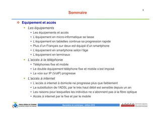 3
Baromètre du numérique – édition 2015
Sommaire
Equipement et accès
Les équipements
• Les équipements et accès
• L’équipement en micro-informatique se tasse
• L’équipement en tablettes continue sa progression rapide
• Plus d’un Français sur deux est équipé d’un smartphone
• L’équipement en smartphone selon l’âge
• L’équipement en terminaux
L’accès à la téléphonie
• Téléphonies fixe et mobile
• Le double équipement téléphone fixe et mobile s’est imposé
• La voix sur IP (VoIP) progresse
L’accès à internet
• L’accès à internet à domicile ne progresse plus que faiblement
• La substitution de l’ADSL par le très haut débit est sensible depuis un an
• Les raisons pour lesquelles les individus ne s’abonnent pas à la fibre optique
• Accès à internet par le fixe et par le mobile
 