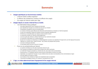 4
Baromètre du numérique – édition 2015
Sommaire
Usages spécifiques sur les terminaux mobiles
L’internet mobile se diffuse largement
La diffusion des smartphones contribue à la diffusion des usages
Les usages de l’internet mobile selon l’âge
Usages depuis un accès à internet fixe ou mobile
Les internautes et leurs pratiques
• Une large majorité (84%) des Français est internaute
• Une majorité des Français se connecte tous les jours sur Internet
• Comparaison européenne (source eurobaromètre)
• Le nombre d’individus ayant effectué des démarches administratives ou fiscales sur internet progresse
• La part de la population utilisant les réseaux sociaux progresse régulièrement
• S’informer sur l’actualité grâce aux réseaux sociaux devient naturel
• La recherche d’emploi sur internet s’érode légèrement
• Les trois-quarts des chômeurs utilisent internet pour leur recherche d’emploi
• La recherche d’information sur la santé progresse
• Ecouter de la musique en streaming ou en téléchargement concerne une majorité de Français dont une très large part de jeunes
• Télévision sur internet, films, vidéos et séries : des niveaux de pratiques très proches
• Les livres numériques décollent
• La domotique séduit de plus en plus de Français…
Focus sur les achats/ventes par internet
• Le nombre d’acheteurs sur les sites marchands marque le pas
• Les Français qui achètent sur internet font confiance aux sites marchands
• La moitié des Français consultent sur internet des avis, des notes et des commentaires
• 6 personnes sur 10 mobilisent internet comme source d’information en amont d’un achat
• Cependant, une majorité de Français n’a pas confiance dans les notes, les évaluations et les commentaires en ligne
• Une part stable de vendeurs en ligne
• Les vendeurs et les acheteurs en ligne sont majoritaires dans la population
• L’économie du partage concerne, en moyenne, une personne sur cinq
L’âge, un critère déterminant dans l’équipement et les usages internet
 