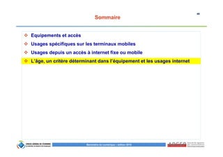 46
Baromètre du numérique – édition 2015
Sommaire
Equipements et accès
Usages spécifiques sur les terminaux mobiles
Usages depuis un accès à internet fixe ou mobile
L’âge, un critère déterminant dans l’équipement et les usages internet
 