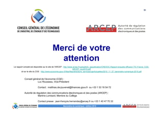 51
Baromètre du numérique – édition 2015
Merci de votre
attention
Conseil général de l’économie (CGE) :
Luc Rousseau, Vice-Président
Contact : matthias.de-jouvenel@finances.gouv.fr ou +33 1 53 18 54 72
Autorité de régulation des communications électroniques et des postes (ARCEP) :
Martine Lombard, Membre du Collège
Contact presse : jean-françois.hernandez@arcep.fr ou +33 1 40 47 70 33
Le rapport complet est disponible sur le site de l’ARCEP : http://www.arcep.fr/uploads/tx_gspublication/CREDOC-Rapport-enquete-diffusion-TIC-France_CGE-
ARCEP_nov2015.pdf
et sur le site du CGE : http://www.economie.gouv.fr/files/files/directions_services/cge/Actualites/2015_11_27_barometre-numerique-2015.pdf
 