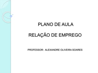 PLANO DE AULA
RELAÇÃO DE EMPREGO
PROFESSOR: ALEXANDRE OLIVEIRA SOARES
 
