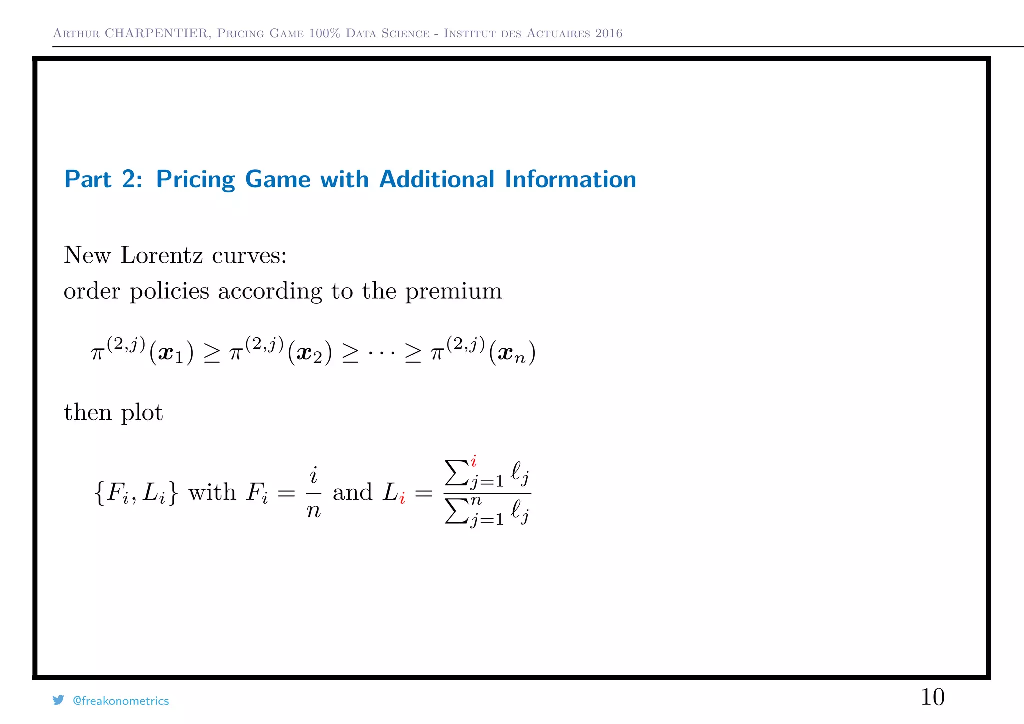 Arthur CHARPENTIER, Pricing Game 100% Data Science - Institut des Actuaires 2016
Part 2: Pricing Game with Additional Information
New Lorentz curves:
order policies according to the premium
π(2,j)
(x1) ≥ π(2,j)
(x2) ≥ · · · ≥ π(2,j)
(xn)
then plot
{Fi, Li} with Fi =
i
n
and Li =
i
j=1 j
n
j=1 j
@freakonometrics 10
 