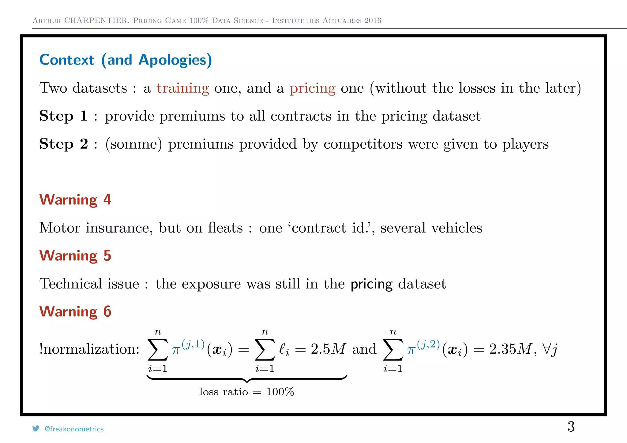 Arthur CHARPENTIER, Pricing Game 100% Data Science - Institut des Actuaires 2016
Context (and Apologies)
Two datasets : a training one, and a pricing one (without the losses in the later)
Step 1 : provide premiums to all contracts in the pricing dataset
Step 2 : (somme) premiums provided by competitors were given to players
Warning 4
Motor insurance, but on ﬂeats : one ‘contract id.’, several vehicles
Warning 5
Technical issue : the exposure was still in the pricing dataset
Warning 6
!normalization:
n
i=1
π(j,1)
(xi) =
n
i=1
i = 2.5M
loss ratio = 100%
and
n
i=1
π(j,2)
(xi) = 2.35M, ∀j
@freakonometrics 3
 