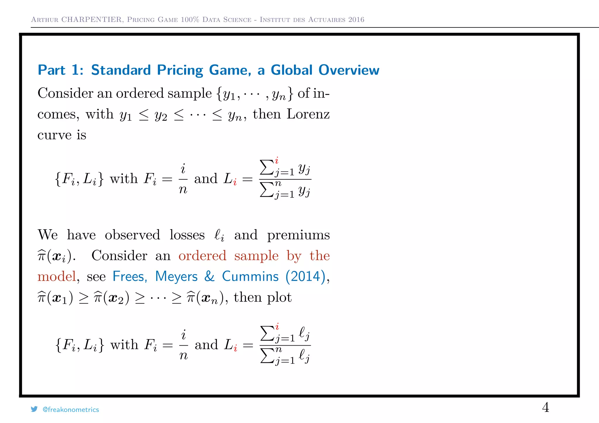 Arthur CHARPENTIER, Pricing Game 100% Data Science - Institut des Actuaires 2016
Part 1: Standard Pricing Game, a Global Overview
Consider an ordered sample {y1, · · · , yn} of in-
comes, with y1 ≤ y2 ≤ · · · ≤ yn, then Lorenz
curve is
{Fi, Li} with Fi =
i
n
and Li =
i
j=1 yj
n
j=1 yj
We have observed losses i and premiums
π(xi). Consider an ordered sample by the
model, see Frees, Meyers & Cummins (2014),
π(x1) ≥ π(x2) ≥ · · · ≥ π(xn), then plot
{Fi, Li} with Fi =
i
n
and Li =
i
j=1 j
n
j=1 j
@freakonometrics 4
 