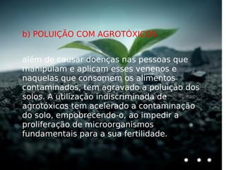 b) POLUIÇÃO COM AGROTÓXICOS além de causar doenças nas pessoas que manipulam e aplicam esses venenos e naquelas que consomem os alimentos contaminados, tem agravado a poluição dos solos. A utilização indiscriminada de agrotóxicos tem acelerado a contaminação do solo, empobrecendo-o, ao impedir a proliferação de microorganismos fundamentais para a sua fertilidade. 