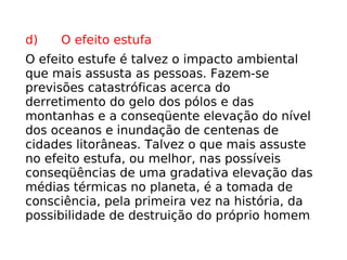 d)      O efeito estufa O efeito estufe é talvez o impacto ambiental que mais assusta as pessoas. Fazem-se previsões catastróficas acerca do derretimento do gelo dos pólos e das montanhas e a conseqüente elevação do nível dos oceanos e inundação de centenas de cidades litorâneas. Talvez o que mais assuste no efeito estufa, ou melhor, nas possíveis conseqüências de uma gradativa elevação das médias térmicas no planeta, é a tomada de consciência, pela primeira vez na história, da possibilidade de destruição do próprio homem . 