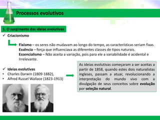1. O surgimento das ideias evolutivas
 Criacionismo
 Ideias evolutivas
• Charles Darwin (1809-1882),
• Alfred Russel Wallace (1823-1913)
Processos evolutivos
Fixismo – os seres não mudavam ao longo do tempo, as características seriam fixas.
Essência – força que influenciava as diferentes classes de tipos naturais.
Essencialismo – Não aceita a variação, pois para ele a variabilidade é acidental e
Irrelevante.
As ideias evolutivas começaram a ser aceitas a
partir de 1858, quando estes dois naturalistas
ingleses, passam a atuar, revolucionando a
interpretação do mundo vivo com a
divulgação de seus conceitos sobre evolução
por seleção natural.
 