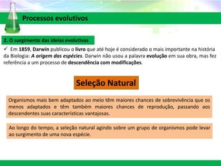 2. O surgimento das ideias evolutivas
 Em 1859, Darwin publicou o livro que até hoje é considerado o mais importante na história
da Biologia: A origem das espécies. Darwin não usou a palavra evolução em sua obra, mas fez
referência a um processo de descendência com modificações.
Processos evolutivos
Seleção Natural
Organismos mais bem adaptados ao meio têm maiores chances de sobrevivência que os
menos adaptados e têm também maiores chances de reprodução, passando aos
descendentes suas características vantajosas.
Ao longo do tempo, a seleção natural agindo sobre um grupo de organismos pode levar
ao surgimento de uma nova espécie.
 