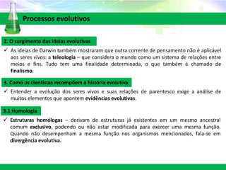2. O surgimento das ideias evolutivas
 As ideias de Darwin também mostraram que outra corrente de pensamento não é aplicável
aos seres vivos: a teleologia – que considera o mundo como um sistema de relações entre
meios e fins. Tudo tem uma finalidade determinada, o que também é chamado de
finalismo.
Processos evolutivos
3. Como os cientistas recompõem a história evolutiva
 Entender a evolução dos seres vivos e suas relações de parentesco exige a análise de
muitos elementos que apontem evidências evolutivas.
3.1 Homologia
 Estruturas homólogas – derivam de estruturas já existentes em um mesmo ancestral
comum exclusivo, podendo ou não estar modificada para exercer uma mesma função.
Quando não desempenham a mesma função nos organismos mencionados, fala-se em
divergência evolutiva.
 