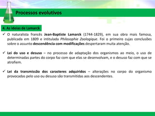 4. As ideias de Lamarck
 O naturalista francês Jean-Baptiste Lamarck (1744-1829), em sua obra mais famosa,
publicada em 1809 e intitulada Philosophie Zoologique. Foi o primeiro cujas conclusões
sobre o assunto descendência com modificações despertaram muita atenção.
 Lei do uso e desuso – no processo de adaptação dos organismos ao meio, o uso de
determinadas partes do corpo faz com que elas se desenvolvam, e o desuso faz com que se
atrofiem.
 Lei da transmissão dos caracteres adquiridos – alterações no corpo do organismo
provocadas pelo uso ou desuso são transmitidas aos descendentes.
Processos evolutivos
 