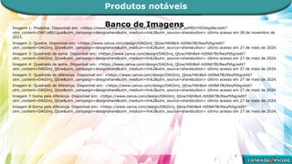 Banco de Imagens
Imagem 1: Produtos. Disponível em: <https://www.canva.com/design/DAF1eBU1guk/ULyxCB_asPREtrYDOAqs8w/edit?
utm_content=DAF1eBU1guk&utm_campaign=designshare&utm_medium=link2&utm_source=sharebutton> último acesso em 28 de novembro de
2023.
Imagem 2: Quadra. Disponível em: <https://www.canva.com/design/DAGImj_Qtzw/H6hBs4-rbSNA78U9wyfVbg/edit?
utm_content=DAGImj_Qtzw&utm_campaign=designshare&utm_medium=link2&utm_source=sharebutton> último acesso em 27 de maio de 2024.
Imagem 3: Quadrado da soma. Disponível em: <https://www.canva.com/design/DAGImj_Qtzw/H6hBs4-rbSNA78U9wyfVbg/edit?
utm_content=DAGImj_Qtzw&utm_campaign=designshare&utm_medium=link2&utm_source=sharebutton> último acesso em 27 de maio de 2024.
Imagem 4: Quadrado da soma. Disponível em: <https://www.canva.com/design/DAGImj_Qtzw/H6hBs4-rbSNA78U9wyfVbg/edit?
utm_content=DAGImj_Qtzw&utm_campaign=designshare&utm_medium=link2&utm_source=sharebutton> último acesso em 27 de maio de 2024.
Imagem 5: Quadrado da diferença. Disponível em: <https://www.canva.com/design/DAGImj_Qtzw/H6hBs4-rbSNA78U9wyfVbg/edit?
utm_content=DAGImj_Qtzw&utm_campaign=designshare&utm_medium=link2&utm_source=sharebutton> último acesso em 27 de maio de 2024.
Imagem 6: Quadrado da diferença. Disponível em: <https://www.canva.com/design/DAGImj_Qtzw/H6hBs4-rbSNA78U9wyfVbg/edit?
utm_content=DAGImj_Qtzw&utm_campaign=designshare&utm_medium=link2&utm_source=sharebutton> último acesso em 27 de maio de 2024.
Imagem 7:Soma pela diferença. Disponível em: <https://www.canva.com/design/DAGImj_Qtzw/H6hBs4-rbSNA78U9wyfVbg/edit?
utm_content=DAGImj_Qtzw&utm_campaign=designshare&utm_medium=link2&utm_source=sharebutton> último acesso em 27 de maio de 2024.
Imagem 8:Soma pela diferença. Disponível em: <https://www.canva.com/design/DAGImj_Qtzw/H6hBs4-rbSNA78U9wyfVbg/edit?
utm_content=DAGImj_Qtzw&utm_campaign=designshare&utm_medium=link2&utm_source=sharebutton> último acesso em 27 de maio de 2024.
Produtos notáveis
 