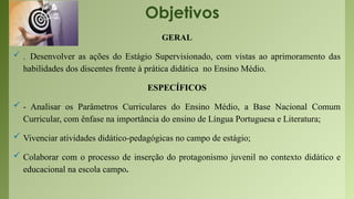 Objetivos
GERAL
 . Desenvolver as ações do Estágio Supervisionado, com vistas ao aprimoramento das
habilidades dos discentes frente à prática didática no Ensino Médio.
ESPECÍFICOS
 - Analisar os Parâmetros Curriculares do Ensino Médio, a Base Nacional Comum
Curricular, com ênfase na importância do ensino de Língua Portuguesa e Literatura;
 Vivenciar atividades didático-pedagógicas no campo de estágio;
 Colaborar com o processo de inserção do protagonismo juvenil no contexto didático e
educacional na escola campo.
 