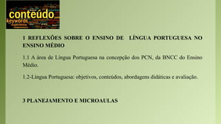1 REFLEXÕES SOBRE O ENSINO DE LÍNGUA PORTUGUESA NO
ENSINO MÉDIO
1.1 A área de Língua Portuguesa na concepção dos PCN, da BNCC do Ensino
Médio.
1.2-Língua Portuguesa: objetivos, conteúdos, abordagens didáticas e avaliação.
3 PLANEJAMENTO E MICROAULAS
 