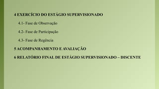 4 EXERCÍCIO DO ESTÁGIO SUPERVISIONADO
4.1- Fase de Observação
4.2- Fase de Participação
4.3- Fase de Regência
5 ACOMPANHAMENTO E AVALIAÇÃO
6 RELATÓRIO FINAL DE ESTÁGIO SUPERVISIONADO – DISCENTE
 