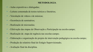 METODOLOGIA
• - Aulas expositivas e dialogadas;
• - Leitura comentada de textos teóricos e literários;
• - Veiculação de vídeos e de músicas;
• - Ocorrência de seminários;
• - Realização de microaulas;
• - Efetivação das etapas de Observação e Participação na escola-campo;
• - Realização da etapa de regência nas escolas-campo;
• - Elaboração e organização do projeto de intervenção pedagógica na escola-campo;
• - Produção do relatório final do Estágio Supervisionado;
• - Avaliação final da disciplina.
 