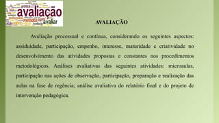 AVALIAÇÃO
Avaliação processual e contínua, considerando os seguintes aspectos:
assiduidade, participação, empenho, interesse, maturidade e criatividade no
desenvolvimento das atividades propostas e constantes nos procedimentos
metodológicos. Análises avaliativas das seguintes atividades: microaulas,
participação nas ações de observação, participação, preparação e realização das
aulas na fase de regência; análise avaliativa do relatório final e do projeto de
intervenção pedagógica.
 