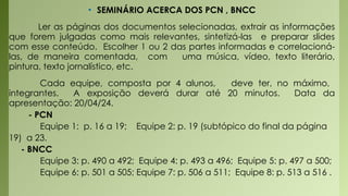 • SEMINÁRIO ACERCA DOS PCN , BNCC
Ler as páginas dos documentos selecionadas, extrair as informações
que forem julgadas como mais relevantes, sintetizá-las e preparar slides
com esse conteúdo. Escolher 1 ou 2 das partes informadas e correlacioná-
las, de maneira comentada, com uma música, vídeo, texto literário,
pintura, texto jornalístico, etc.
Cada equipe, composta por 4 alunos, deve ter, no máximo,
integrantes. A exposição deverá durar até 20 minutos. Data da
apresentação: 20/04/24.
- PCN
Equipe 1: p. 16 a 19; Equipe 2: p. 19 (subtópico do final da página
19) a 23.
- BNCC
Equipe 3: p. 490 a 492; Equipe 4: p. 493 a 496; Equipe 5: p. 497 a 500;
Equipe 6: p. 501 a 505; Equipe 7: p. 506 a 511; Equipe 8: p. 513 a 516 .
 