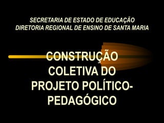 SECRETARIA DE ESTADO DE EDUCAÇÃO DIRETORIA REGIONAL DE ENSINO DE SANTA MARIA CONSTRUÇÃO COLETIVA DO PROJETO POLÍTICO-PEDAGÓGICO 