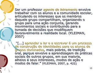 Ser um professorSer um professor agente de letramentoagente de letramento envolveenvolve
trabalhar com os alunos e a comunidade escolar,trabalhar com os alunos e a comunidade escolar,
articulando os interesses que os membrosarticulando os interesses que os membros
daquele grupo compartilham, organizando odaquele grupo compartilham, organizando o
grupo para uma ação conjunta, gerandogrupo para uma ação conjunta, gerando
movimentos sociais e contribuindo para amovimentos sociais e contribuindo para a
tomada de decisões que modifiquemtomada de decisões que modifiquem
favoravelmente a realidade local. (KLEIMAN,favoravelmente a realidade local. (KLEIMAN,
2007)2007)
“[...]“[...] aprender a ler e a escrever é um processoaprender a ler e a escrever é um processo
de construção de identidades para os alunos dede construção de identidades para os alunos de
grupos dominadosgrupos dominados, mais pobres, de tradição, mais pobres, de tradição
oral, porque envolve a aprendizagem de práticasoral, porque envolve a aprendizagem de práticas
sociais de outros grupos, em sua maioria,sociais de outros grupos, em sua maioria,
alheios a seus interesses, modos de ação ealheios a seus interesses, modos de ação e
modos de falar.”modos de falar.” (KLEIMAN, 2007, p. 422)(KLEIMAN, 2007, p. 422)
10
 