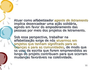 Atuar comoAtuar como alfabetizadoralfabetizador agente de letramentoagente de letramento
implica desencadear uma ação solidária,implica desencadear uma ação solidária,
agindo em favor doagindo em favor do empoderamentoempoderamento dasdas
pessoas por meio dos projetos de letramento.pessoas por meio dos projetos de letramento.
Sob essa perspectiva, trabalhar naSob essa perspectiva, trabalhar na
alfabetização exige de nósalfabetização exige de nós atuarmos ematuarmos em
projetos que tenham significado para asprojetos que tenham significado para as
crianças e para as comunidadescrianças e para as comunidades, de modo que, de modo que
os usos da escrita que forem empreendidos aoos usos da escrita que forem empreendidos ao
longo do projeto contribuam para que ocorramlongo do projeto contribuam para que ocorram
mudanças favoráveis na coletividade.mudanças favoráveis na coletividade.
11
 
