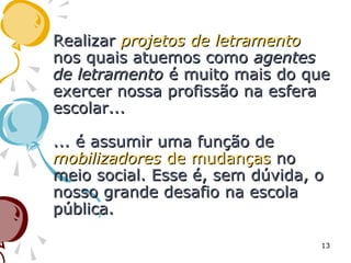 RealizarRealizar projetos de letramentoprojetos de letramento
nos quais atuemos comonos quais atuemos como agentesagentes
de letramentode letramento é muito mais do queé muito mais do que
exercer nossa profissão na esferaexercer nossa profissão na esfera
escolar...escolar...
... é assumir uma função de... é assumir uma função de
mobilizadoresmobilizadores de mudançasde mudanças nono
meio social. Esse é, sem dúvida, omeio social. Esse é, sem dúvida, o
nosso grande desafio na escolanosso grande desafio na escola
pública.pública.
13
 