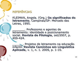 REFERÊNCIASREFERÊNCIAS
KLEIMAN, Angela. (Org.)KLEIMAN, Angela. (Org.) Os significados doOs significados do
letramentoletramento. Campinas/SP: Mercado das. Campinas/SP: Mercado das
Letras, 1995.Letras, 1995.
_______. Professores e agentes de_______. Professores e agentes de
letramento: identidade e posicionamentoletramento: identidade e posicionamento
social.social. Revista de FilologiaRevista de Filologia, set/2007, p., set/2007, p.
409-424.409-424.
______. Projetos de letramento na educação______. Projetos de letramento na educação
infantil.infantil. Revista Caminhos em LinguísticaRevista Caminhos em Linguística
AplicadaAplicada, v. 1, n. 1. 2009, p. 1-10., v. 1, n. 1. 2009, p. 1-10.
14
 